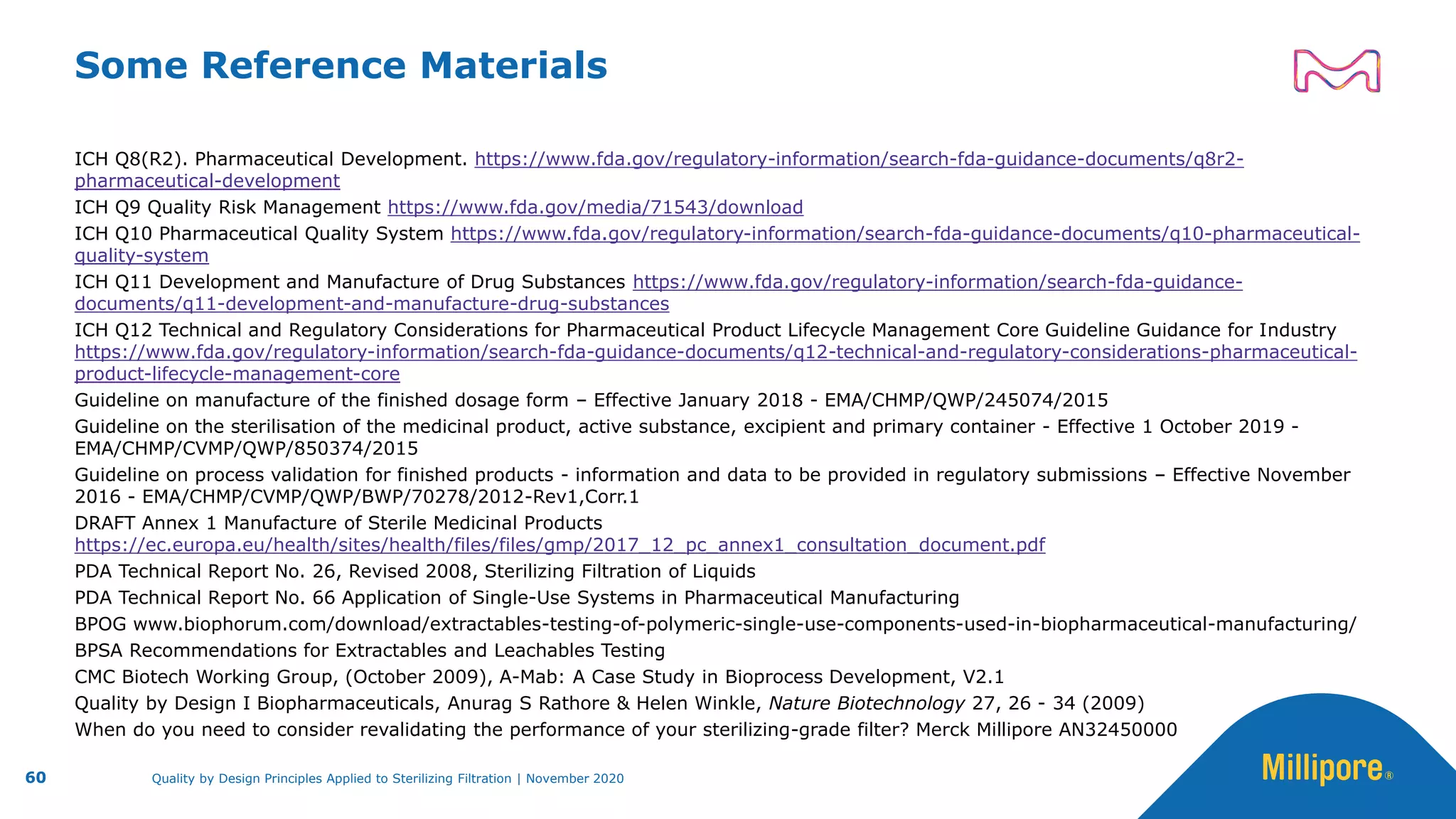 Some Reference Materials
ICH Q8(R2). Pharmaceutical Development. https://www.fda.gov/regulatory-information/search-fda-guidance-documents/q8r2-
pharmaceutical-development
ICH Q9 Quality Risk Management https://www.fda.gov/media/71543/download
ICH Q10 Pharmaceutical Quality System https://www.fda.gov/regulatory-information/search-fda-guidance-documents/q10-pharmaceutical-
quality-system
ICH Q11 Development and Manufacture of Drug Substances https://www.fda.gov/regulatory-information/search-fda-guidance-
documents/q11-development-and-manufacture-drug-substances
ICH Q12 Technical and Regulatory Considerations for Pharmaceutical Product Lifecycle Management Core Guideline Guidance for Industry
https://www.fda.gov/regulatory-information/search-fda-guidance-documents/q12-technical-and-regulatory-considerations-pharmaceutical-
product-lifecycle-management-core
Guideline on manufacture of the finished dosage form – Effective January 2018 - EMA/CHMP/QWP/245074/2015
Guideline on the sterilisation of the medicinal product, active substance, excipient and primary container - Effective 1 October 2019 -
EMA/CHMP/CVMP/QWP/850374/2015
Guideline on process validation for finished products - information and data to be provided in regulatory submissions – Effective November
2016 - EMA/CHMP/CVMP/QWP/BWP/70278/2012-Rev1,Corr.1
DRAFT Annex 1 Manufacture of Sterile Medicinal Products
https://ec.europa.eu/health/sites/health/files/files/gmp/2017_12_pc_annex1_consultation_document.pdf
PDA Technical Report No. 26, Revised 2008, Sterilizing Filtration of Liquids
PDA Technical Report No. 66 Application of Single-Use Systems in Pharmaceutical Manufacturing
BPOG www.biophorum.com/download/extractables-testing-of-polymeric-single-use-components-used-in-biopharmaceutical-manufacturing/
BPSA Recommendations for Extractables and Leachables Testing
CMC Biotech Working Group, (October 2009), A-Mab: A Case Study in Bioprocess Development, V2.1
Quality by Design I Biopharmaceuticals, Anurag S Rathore & Helen Winkle, Nature Biotechnology 27, 26 - 34 (2009)
When do you need to consider revalidating the performance of your sterilizing-grade filter? Merck Millipore AN32450000
60 Quality by Design Principles Applied to Sterilizing Filtration | November 2020
 
