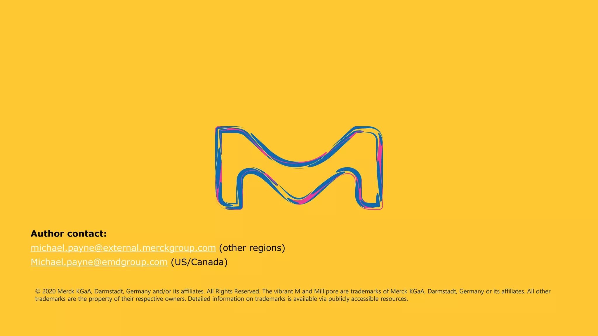 © 2020 Merck KGaA, Darmstadt, Germany and/or its affiliates. All Rights Reserved. The vibrant M and Millipore are trademarks of Merck KGaA, Darmstadt, Germany or its affiliates. All other
trademarks are the property of their respective owners. Detailed information on trademarks is available via publicly accessible resources.
Author contact:
michael.payne@external.merckgroup.com (other regions)
Michael.payne@emdgroup.com (US/Canada)
 