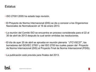Copyright © 2013 BSI. All rights reserved.
5
Estatus
• ISO 27001:2005 ha estado bajo revisión.
• El Proyecto de Norma Inte...