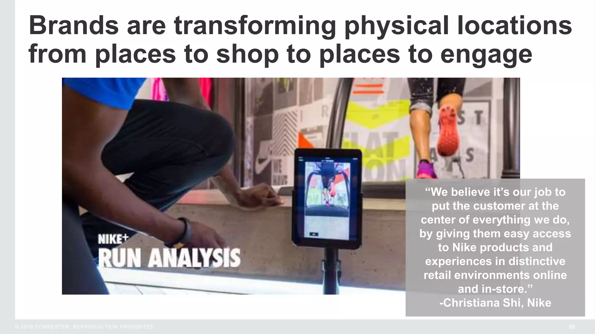 29© 2018 FORRESTER. REPRODUCTION PROHIBITED.
Brands are transforming physical locations
from places to shop to places to engage
“We believe it’s our job to
put the customer at the
center of everything we do,
by giving them easy access
to Nike products and
experiences in distinctive
retail environments online
and in-store.”
-Christiana Shi, Nike
 