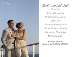 Está tudo incluído!
Cruzeiro
Taxas Portuárias
Gratificações a Bordo
Open Bar
Todos os Restaurantes
Room Service 24 horas
Excursões Ilimitadas
WiFi Ilimitada
Parcelamentos
Em até 10 X SEM JUROS
 