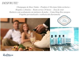 DESFRUTE!
Champagne de Boas Vindas - Produtos L’Occitane linha exclusiva -
Roupões e chinelos - Room service 24 horas - Área de estar
Banheiro com acabamento em mármore & pedra – Cama King-Size europeu
Frigobar personalizado e reabastecido diariamente
 