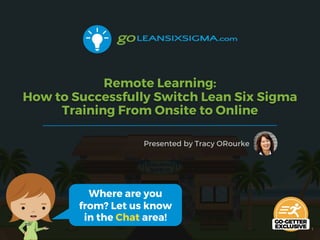 Remote Learning:
How to Successfully Switch Lean Six Sigma
Training From Onsite to Online
Presented by Tracy ORourke
1
Where are you
from? Let us know
in the Chat area!
 