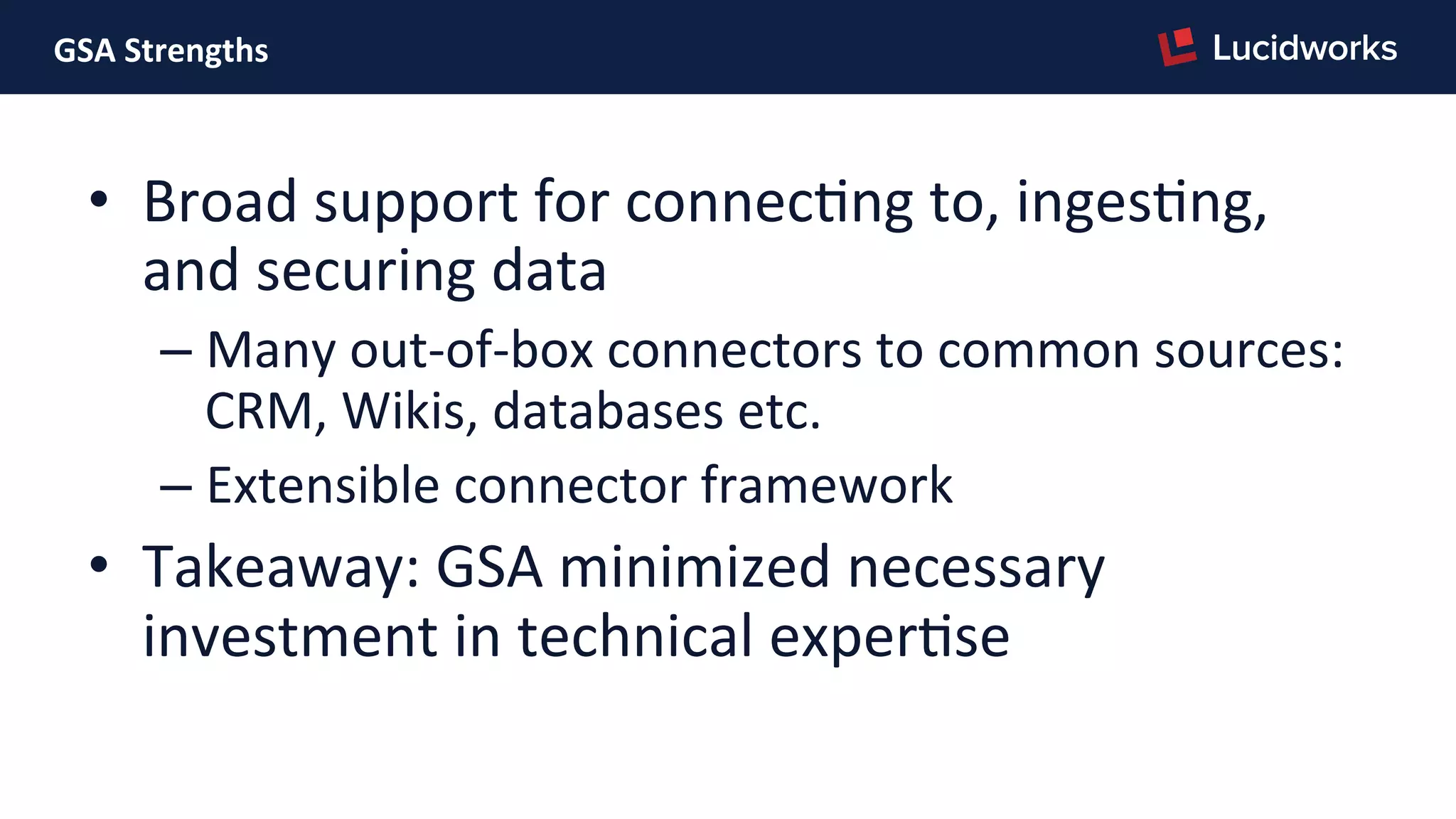 GSA	
  Strengths	
  
•  Broad	
  support	
  for	
  connecPng	
  to,	
  ingesPng,	
  
and	
  securing	
  data	
  
– Many	
  out-­‐of-­‐box	
  connectors	
  to	
  common	
  sources:	
  
CRM,	
  Wikis,	
  databases	
  etc.	
  
– Extensible	
  connector	
  framework	
  
•  Takeaway:	
  GSA	
  minimized	
  necessary	
  
investment	
  in	
  technical	
  experPse	
  
 
