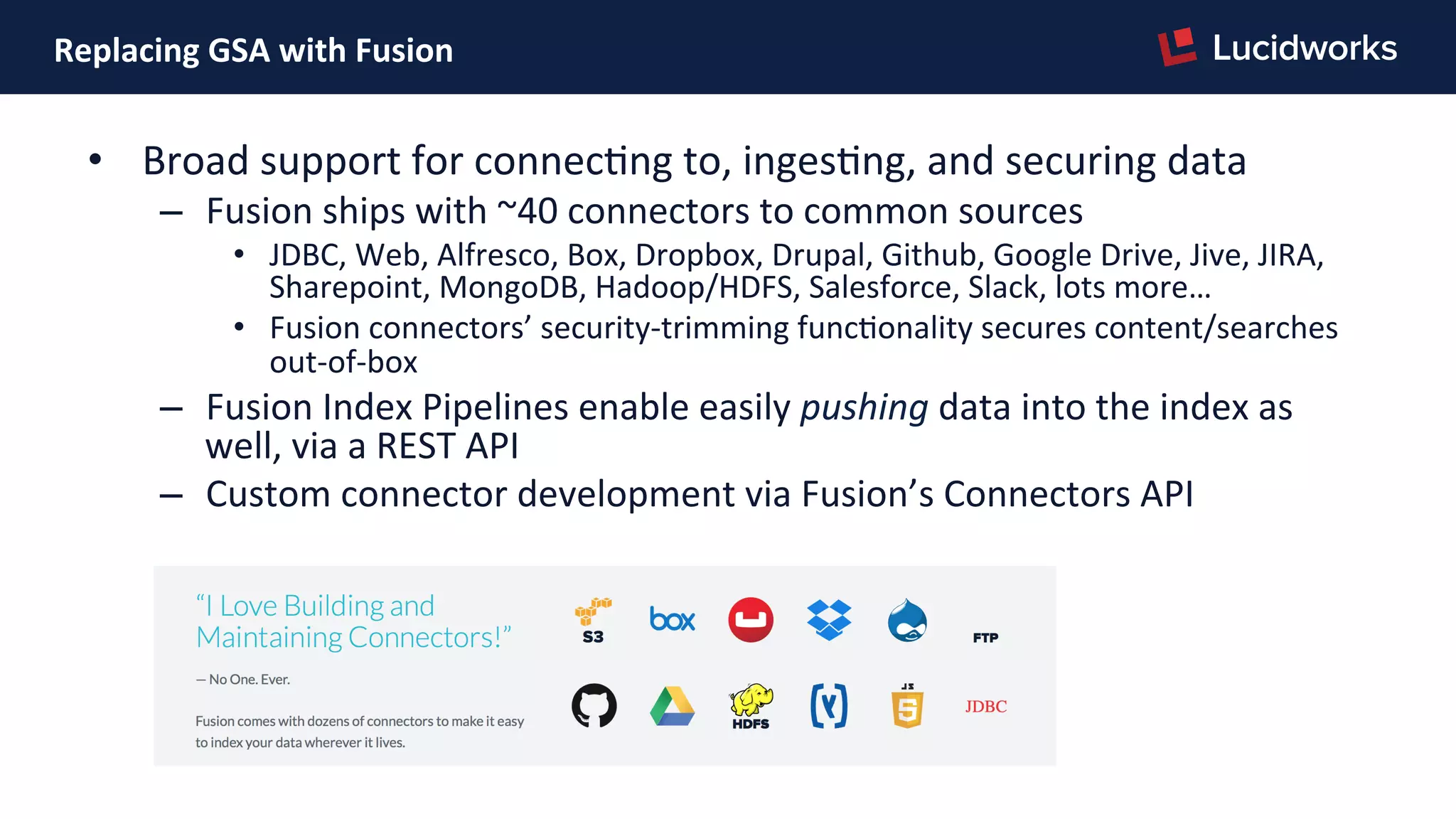Replacing	
  GSA	
  with	
  Fusion	
  
•  Broad	
  support	
  for	
  connecPng	
  to,	
  ingesPng,	
  and	
  securing	
  data	
  
–  Fusion	
  ships	
  with	
  ~40	
  connectors	
  to	
  common	
  sources	
  
•  JDBC,	
  Web,	
  Alfresco,	
  Box,	
  Dropbox,	
  Drupal,	
  Github,	
  Google	
  Drive,	
  Jive,	
  JIRA,	
  
Sharepoint,	
  MongoDB,	
  Hadoop/HDFS,	
  Salesforce,	
  Slack,	
  lots	
  more…	
  
•  Fusion	
  connectors’	
  security-­‐trimming	
  funcPonality	
  secures	
  content/searches	
  
out-­‐of-­‐box	
  
–  Fusion	
  Index	
  Pipelines	
  enable	
  easily	
  pushing	
  data	
  into	
  the	
  index	
  as	
  
well,	
  via	
  a	
  REST	
  API	
  
–  Custom	
  connector	
  development	
  via	
  Fusion’s	
  Connectors	
  API	
  
	
  
 