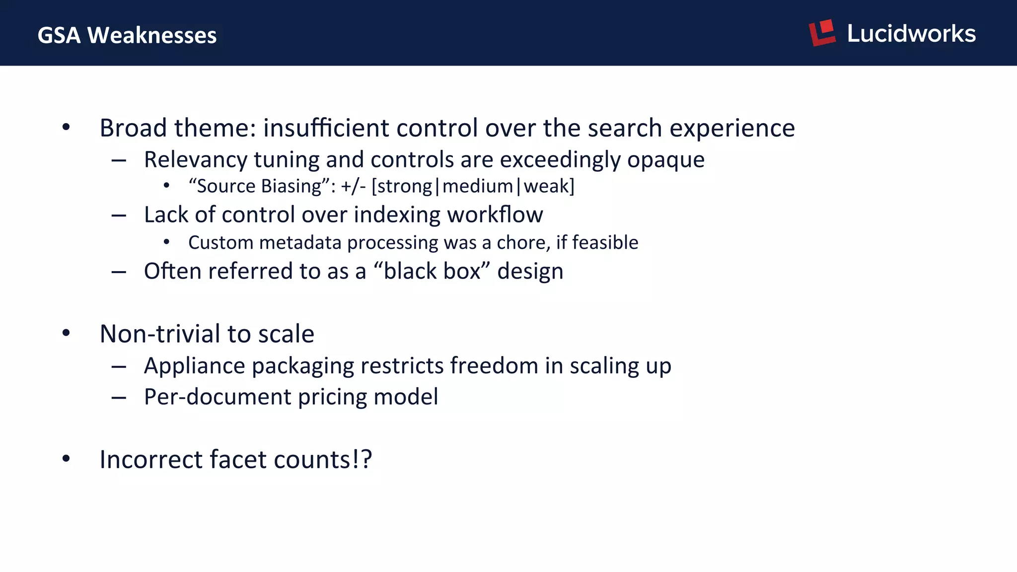 GSA	
  Weaknesses	
  
•  Broad	
  theme:	
  insuﬃcient	
  control	
  over	
  the	
  search	
  experience	
  
–  Relevancy	
  tuning	
  and	
  controls	
  are	
  exceedingly	
  opaque	
  
•  “Source	
  Biasing”:	
  +/-­‐	
  [strong|medium|weak]	
  
–  Lack	
  of	
  control	
  over	
  indexing	
  workﬂow	
  
•  Custom	
  metadata	
  processing	
  was	
  a	
  chore,	
  if	
  feasible	
  
–  Oren	
  referred	
  to	
  as	
  a	
  “black	
  box”	
  design	
  
•  Non-­‐trivial	
  to	
  scale	
  
–  Appliance	
  packaging	
  restricts	
  freedom	
  in	
  scaling	
  up	
  
–  Per-­‐document	
  pricing	
  model	
  
•  Incorrect	
  facet	
  counts!?	
  
 
