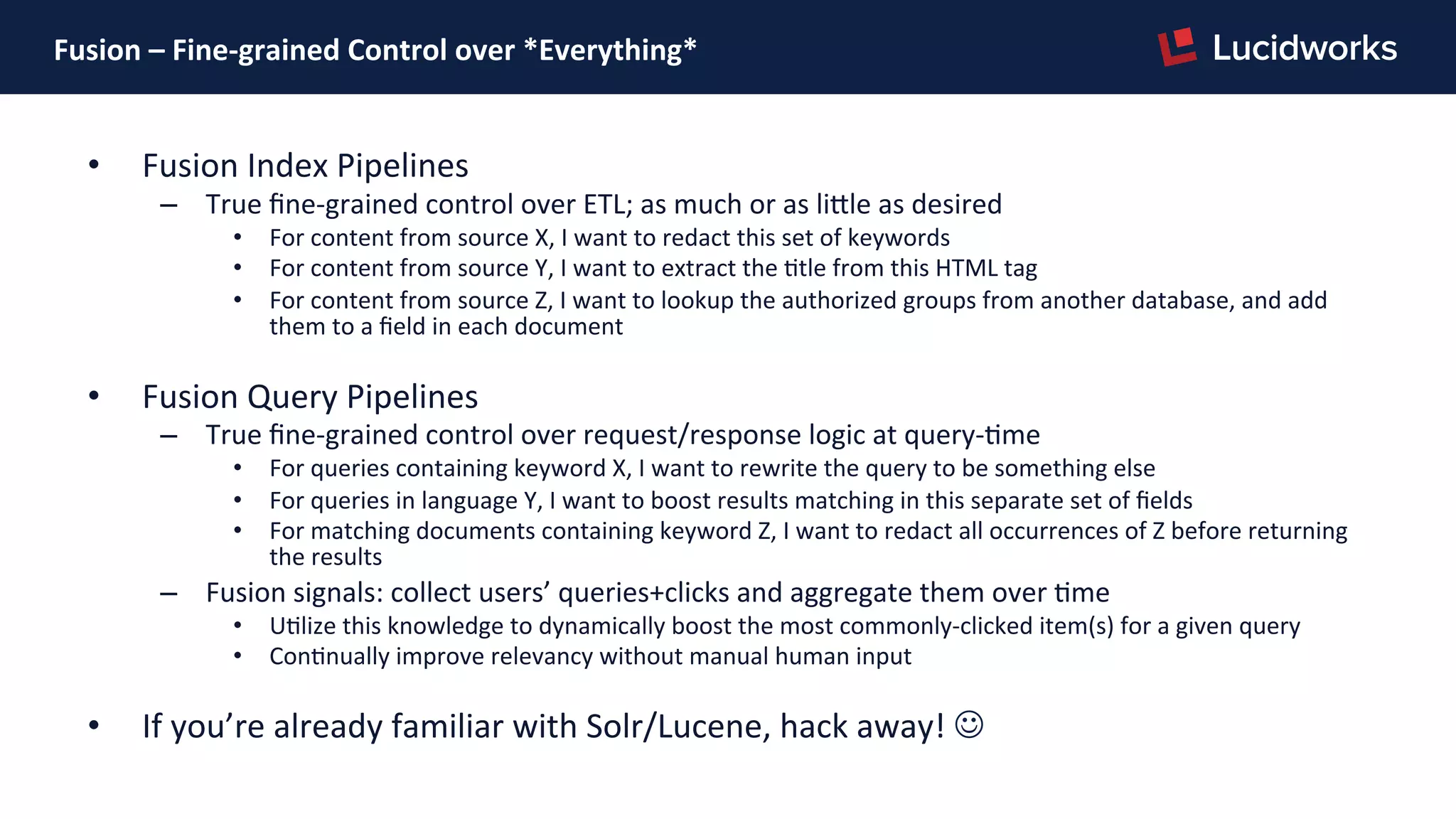 Fusion	
  –	
  Fine-­‐grained	
  Control	
  over	
  *Everything*	
  
•  Fusion	
  Index	
  Pipelines	
  
–  True	
  ﬁne-­‐grained	
  control	
  over	
  ETL;	
  as	
  much	
  or	
  as	
  liJle	
  as	
  desired	
  
•  For	
  content	
  from	
  source	
  X,	
  I	
  want	
  to	
  redact	
  this	
  set	
  of	
  keywords	
  
•  For	
  content	
  from	
  source	
  Y,	
  I	
  want	
  to	
  extract	
  the	
  Ptle	
  from	
  this	
  HTML	
  tag	
  
•  For	
  content	
  from	
  source	
  Z,	
  I	
  want	
  to	
  lookup	
  the	
  authorized	
  groups	
  from	
  another	
  database,	
  and	
  add	
  
them	
  to	
  a	
  ﬁeld	
  in	
  each	
  document	
  
•  Fusion	
  Query	
  Pipelines	
  
–  True	
  ﬁne-­‐grained	
  control	
  over	
  request/response	
  logic	
  at	
  query-­‐Pme	
  
•  For	
  queries	
  containing	
  keyword	
  X,	
  I	
  want	
  to	
  rewrite	
  the	
  query	
  to	
  be	
  something	
  else	
  
•  For	
  queries	
  in	
  language	
  Y,	
  I	
  want	
  to	
  boost	
  results	
  matching	
  in	
  this	
  separate	
  set	
  of	
  ﬁelds	
  
•  For	
  matching	
  documents	
  containing	
  keyword	
  Z,	
  I	
  want	
  to	
  redact	
  all	
  occurrences	
  of	
  Z	
  before	
  returning	
  
the	
  results	
  
–  Fusion	
  signals:	
  collect	
  users’	
  queries+clicks	
  and	
  aggregate	
  them	
  over	
  Pme	
  
•  UPlize	
  this	
  knowledge	
  to	
  dynamically	
  boost	
  the	
  most	
  commonly-­‐clicked	
  item(s)	
  for	
  a	
  given	
  query	
  
•  ConPnually	
  improve	
  relevancy	
  without	
  manual	
  human	
  input	
  
•  If	
  you’re	
  already	
  familiar	
  with	
  Solr/Lucene,	
  hack	
  away!	
  J	
  
 
