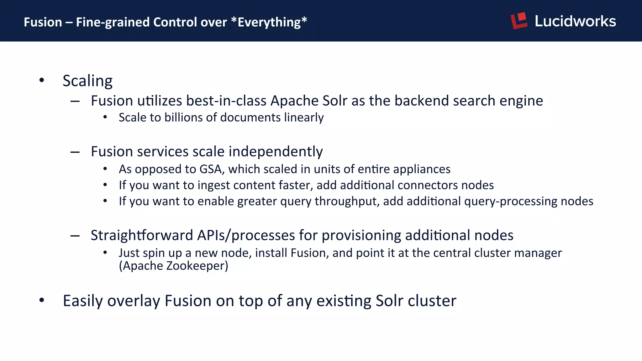 Fusion	
  –	
  Fine-­‐grained	
  Control	
  over	
  *Everything*	
  
•  Scaling	
  
–  Fusion	
  uPlizes	
  best-­‐in-­‐class	
  Apache	
  Solr	
  as	
  the	
  backend	
  search	
  engine	
  
•  Scale	
  to	
  billions	
  of	
  documents	
  linearly	
  
–  Fusion	
  services	
  scale	
  independently	
  
•  As	
  opposed	
  to	
  GSA,	
  which	
  scaled	
  in	
  units	
  of	
  enPre	
  appliances	
  
•  If	
  you	
  want	
  to	
  ingest	
  content	
  faster,	
  add	
  addiPonal	
  connectors	
  nodes	
  
•  If	
  you	
  want	
  to	
  enable	
  greater	
  query	
  throughput,	
  add	
  addiPonal	
  query-­‐processing	
  nodes	
  	
  
–  StraighNorward	
  APIs/processes	
  for	
  provisioning	
  addiPonal	
  nodes	
  
•  Just	
  spin	
  up	
  a	
  new	
  node,	
  install	
  Fusion,	
  and	
  point	
  it	
  at	
  the	
  central	
  cluster	
  manager	
  
(Apache	
  Zookeeper)	
  
•  Easily	
  overlay	
  Fusion	
  on	
  top	
  of	
  any	
  exisPng	
  Solr	
  cluster	
  
 