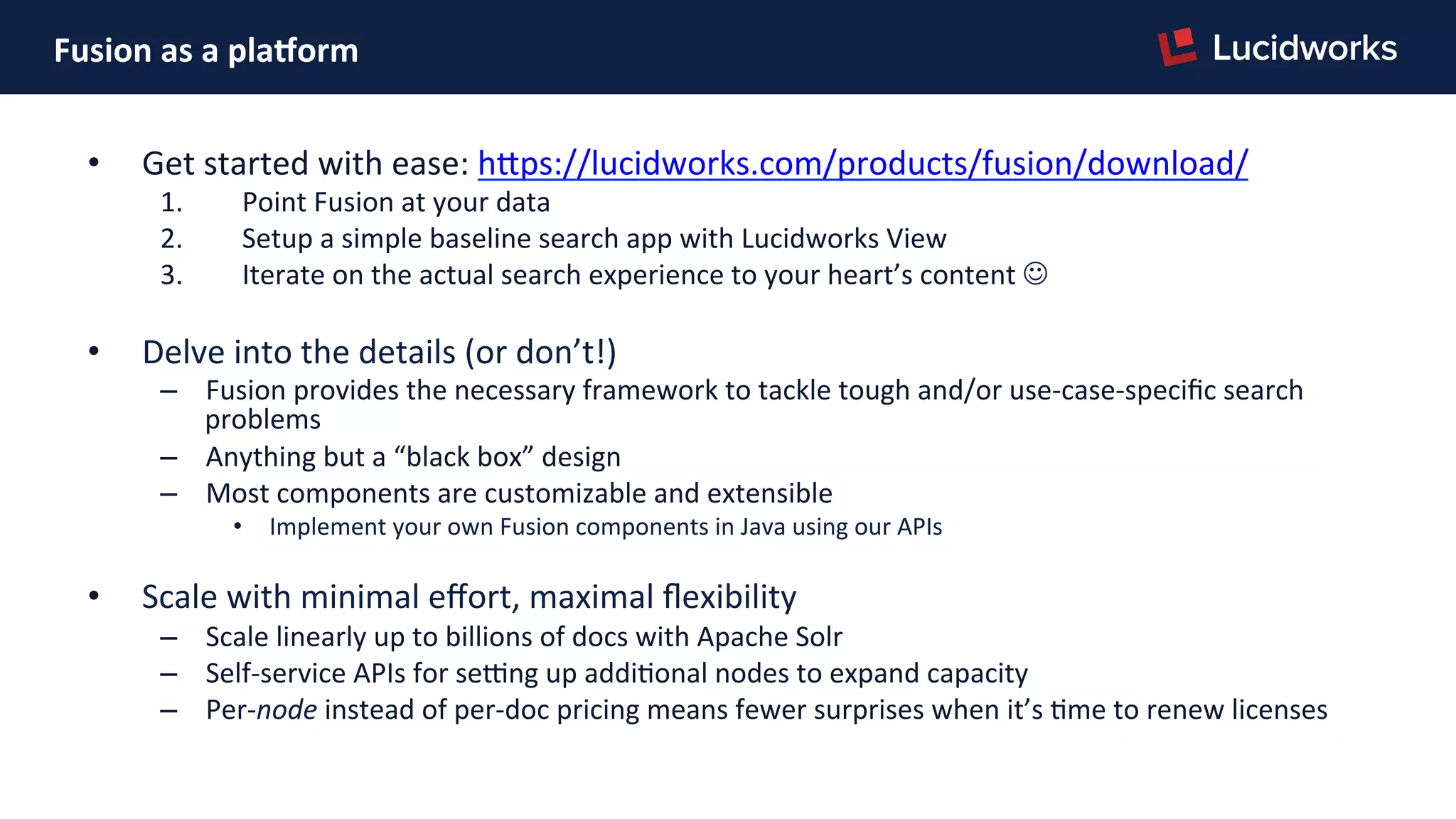 Fusion	
  as	
  a	
  plaDorm	
  
•  Get	
  started	
  with	
  ease:	
  hJps://lucidworks.com/products/fusion/download/	
  
1.  Point	
  Fusion	
  at	
  your	
  data	
  
2.  Setup	
  a	
  simple	
  baseline	
  search	
  app	
  with	
  Lucidworks	
  View	
  
3.  Iterate	
  on	
  the	
  actual	
  search	
  experience	
  to	
  your	
  heart’s	
  content	
  J	
  
•  Delve	
  into	
  the	
  details	
  (or	
  don’t!)	
  
–  Fusion	
  provides	
  the	
  necessary	
  framework	
  to	
  tackle	
  tough	
  and/or	
  use-­‐case-­‐speciﬁc	
  search	
  
problems	
  
–  Anything	
  but	
  a	
  “black	
  box”	
  design	
  
–  Most	
  components	
  are	
  customizable	
  and	
  extensible	
  
•  Implement	
  your	
  own	
  Fusion	
  components	
  in	
  Java	
  using	
  our	
  APIs	
  
•  Scale	
  with	
  minimal	
  eﬀort,	
  maximal	
  ﬂexibility	
  
–  Scale	
  linearly	
  up	
  to	
  billions	
  of	
  docs	
  with	
  Apache	
  Solr	
  
–  Self-­‐service	
  APIs	
  for	
  se{ng	
  up	
  addiPonal	
  nodes	
  to	
  expand	
  capacity	
  
–  Per-­‐node	
  instead	
  of	
  per-­‐doc	
  pricing	
  means	
  fewer	
  surprises	
  when	
  it’s	
  Pme	
  to	
  renew	
  licenses	
  
	
  
 
