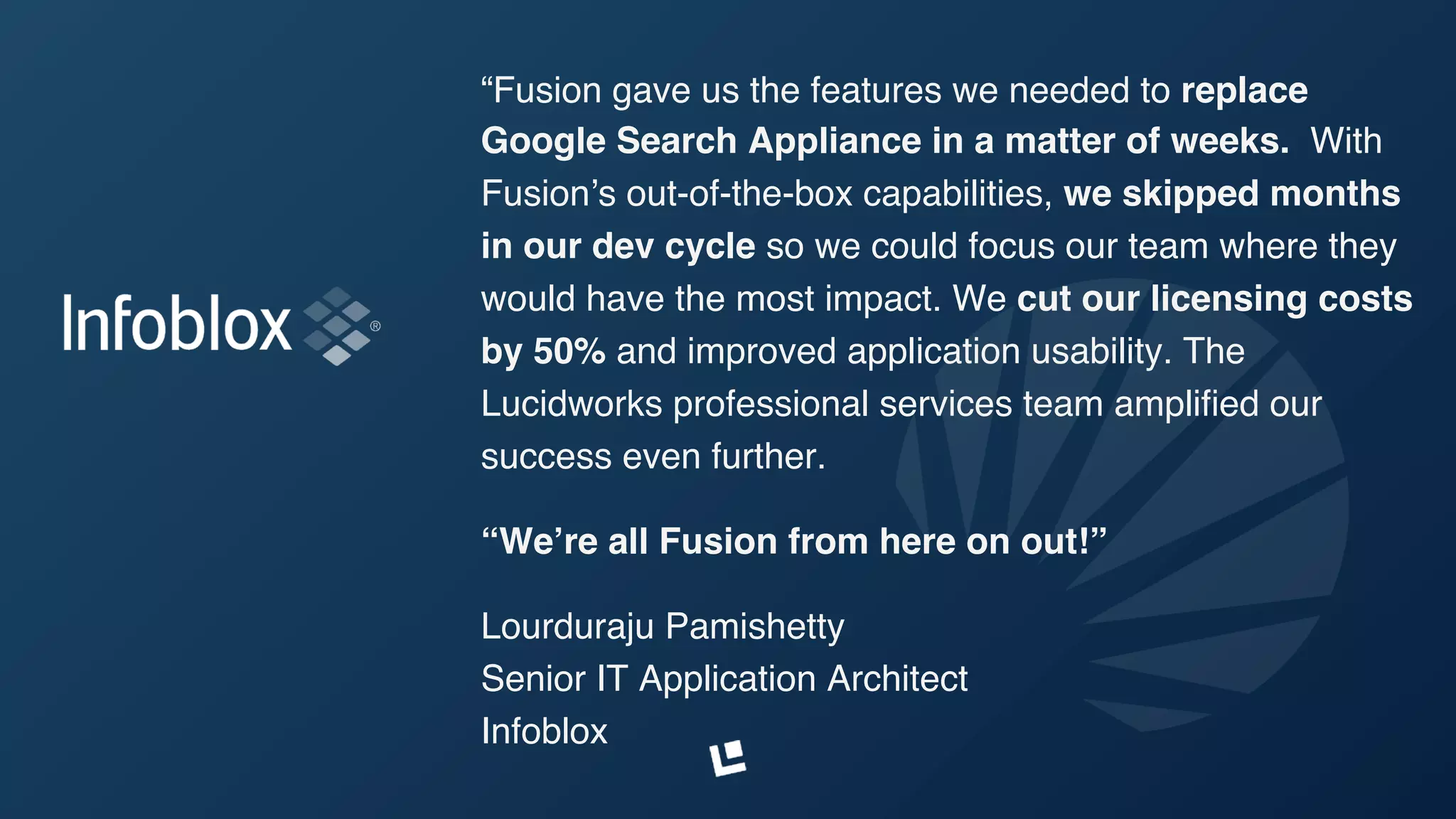 “Fusion gave us the features we needed to replace
Google Search Appliance in a matter of weeks. With
Fusion’s out-of-the-box capabilities, we skipped months
in our dev cycle so we could focus our team where they
would have the most impact. We cut our licensing costs
by 50% and improved application usability. The
Lucidworks professional services team ampliﬁed our
success even further.
“We’re all Fusion from here on out!”
Lourduraju Pamishetty 
Senior IT Application Architect 
Infoblox
 