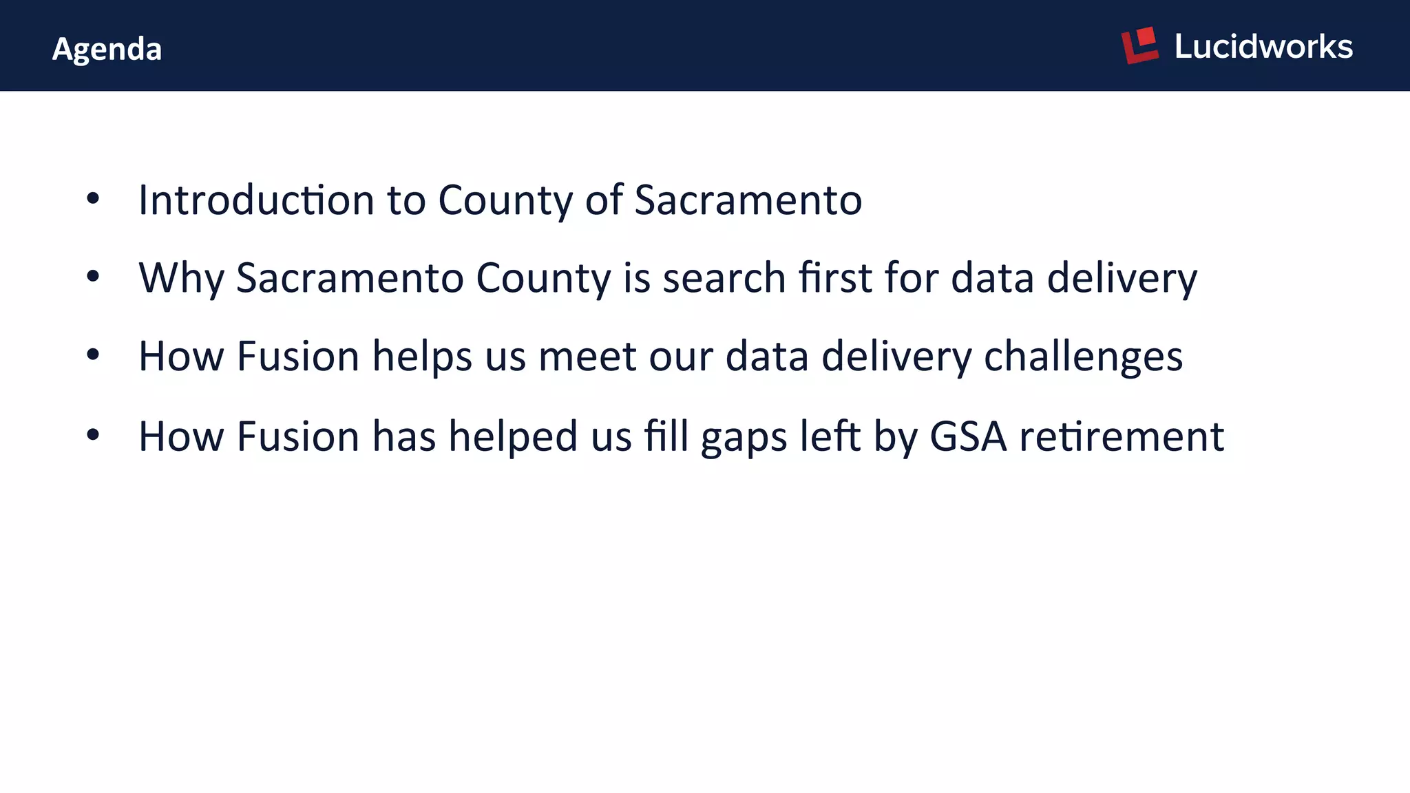 Agenda	
  
•  IntroducPon	
  to	
  County	
  of	
  Sacramento	
  
•  Why	
  Sacramento	
  County	
  is	
  search	
  ﬁrst	
  for	
  data	
  delivery	
  
•  How	
  Fusion	
  helps	
  us	
  meet	
  our	
  data	
  delivery	
  challenges	
  
•  How	
  Fusion	
  has	
  helped	
  us	
  ﬁll	
  gaps	
  ler	
  by	
  GSA	
  rePrement	
  
	
  
 