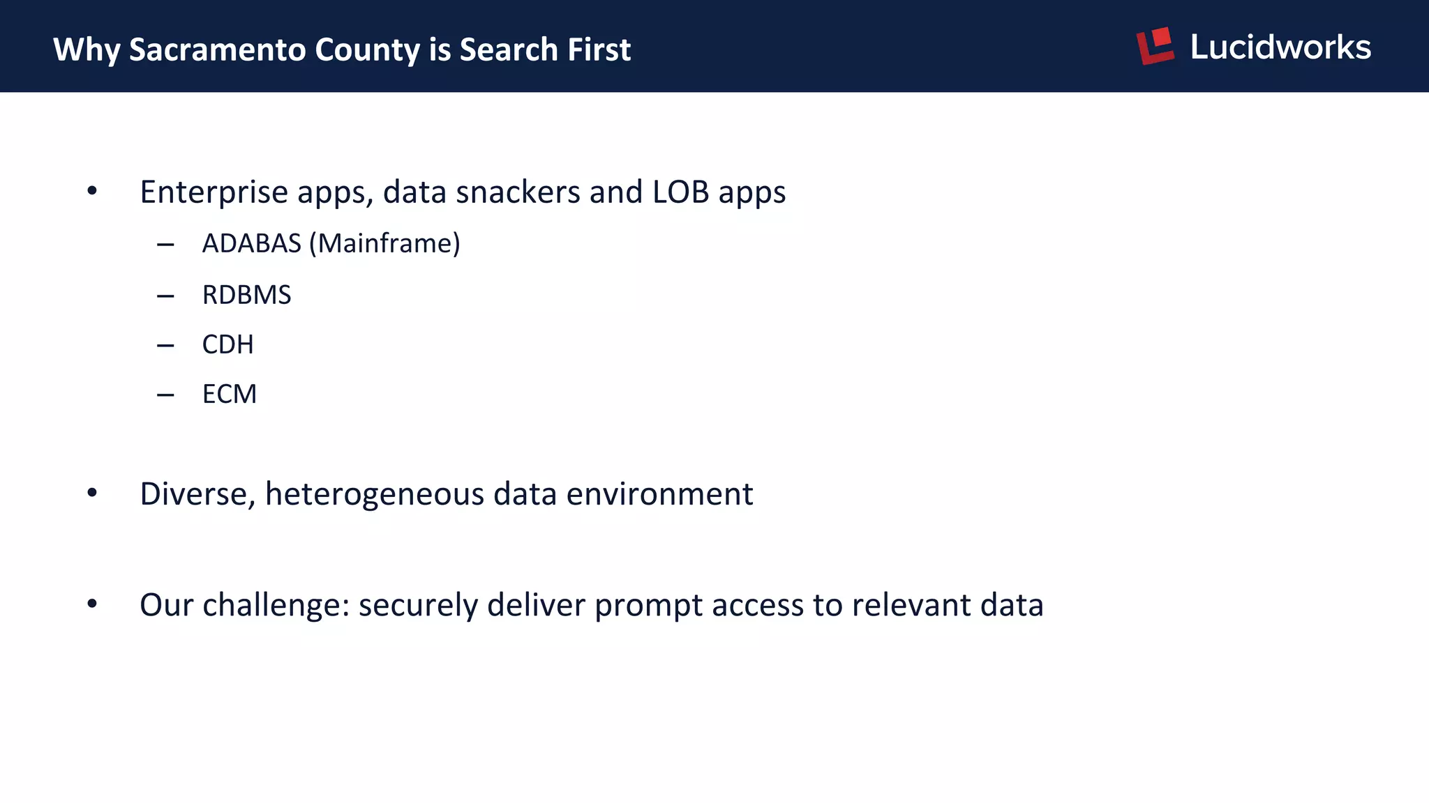 Why	
  Sacramento	
  County	
  is	
  Search	
  First	
  
•  Enterprise	
  apps,	
  data	
  snackers	
  and	
  LOB	
  apps	
  
–  ADABAS	
  (Mainframe)	
  
–  RDBMS	
  
–  CDH	
  
–  ECM	
  
	
  
•  Diverse,	
  heterogeneous	
  data	
  environment	
  
	
  
•  Our	
  challenge:	
  securely	
  deliver	
  prompt	
  access	
  to	
  relevant	
  data	
  
 