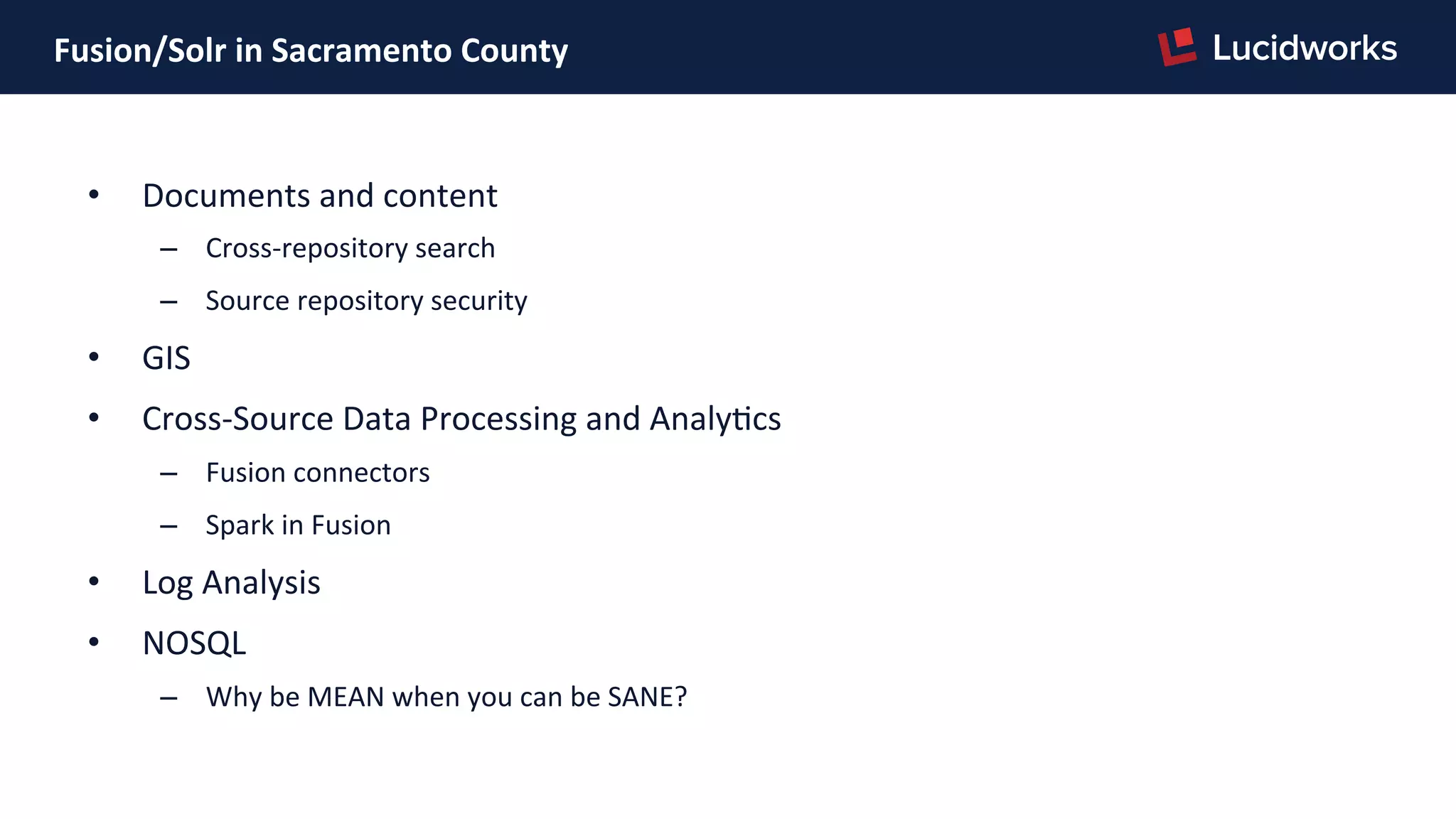 Fusion/Solr	
  in	
  Sacramento	
  County	
  
•  Documents	
  and	
  content	
  
–  Cross-­‐repository	
  search	
  
–  Source	
  repository	
  security	
  
•  GIS	
  
•  Cross-­‐Source	
  Data	
  Processing	
  and	
  AnalyPcs	
  
–  Fusion	
  connectors	
  
–  Spark	
  in	
  Fusion	
  
•  Log	
  Analysis	
  
•  NOSQL	
  
–  Why	
  be	
  MEAN	
  when	
  you	
  can	
  be	
  SANE?	
  
 