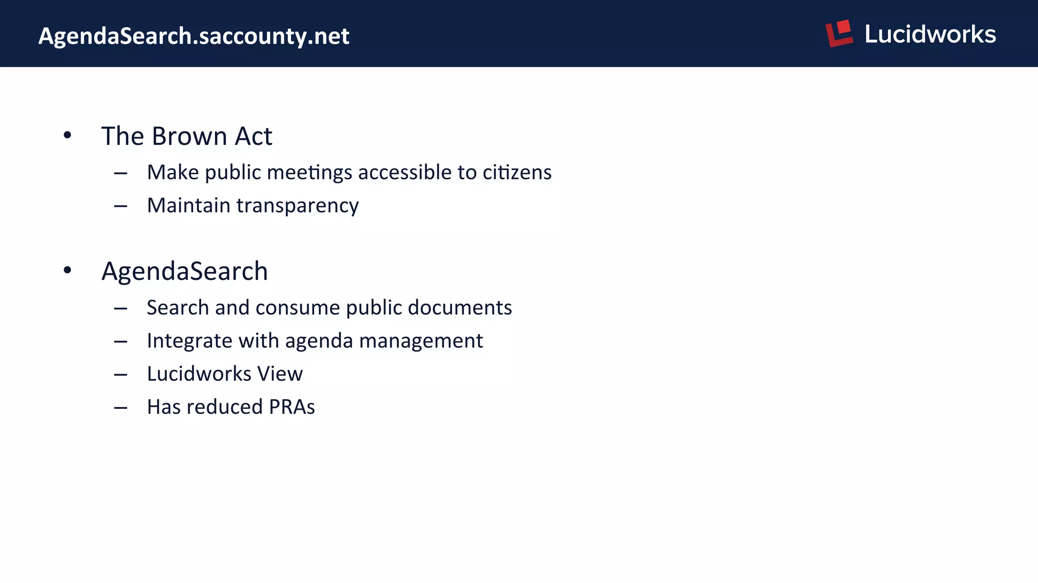 AgendaSearch.saccounty.net	
  
•  The	
  Brown	
  Act	
  
–  Make	
  public	
  meePngs	
  accessible	
  to	
  ciPzens	
  
–  Maintain	
  transparency	
  
	
  
•  AgendaSearch	
  
–  Search	
  and	
  consume	
  public	
  documents	
  
–  Integrate	
  with	
  agenda	
  management	
  
–  Lucidworks	
  View	
  
–  Has	
  reduced	
  PRAs	
  
 