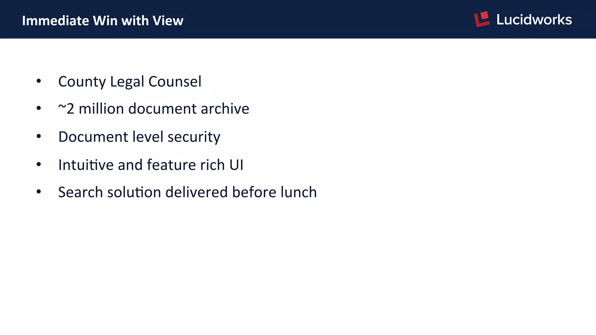 Immediate	
  Win	
  with	
  View	
  
•  County	
  Legal	
  Counsel	
  
•  ~2	
  million	
  document	
  archive	
  
•  Document	
  level	
  security	
  
•  IntuiPve	
  and	
  feature	
  rich	
  UI	
  
•  Search	
  soluPon	
  delivered	
  before	
  lunch	
  
 