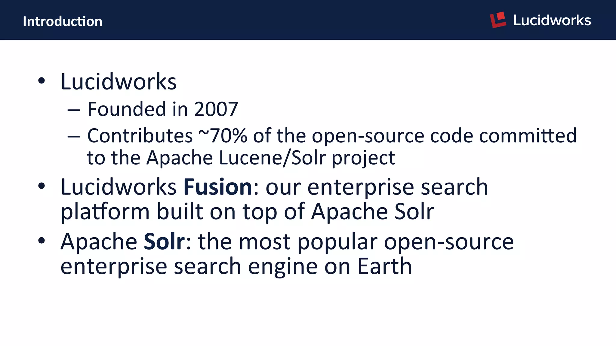 Introduc)on	
  
•  Lucidworks	
  
–  Founded	
  in	
  2007	
  
–  Contributes	
  ~70%	
  of	
  the	
  open-­‐source	
  code	
  commiJed	
  
to	
  the	
  Apache	
  Lucene/Solr	
  project	
  
•  Lucidworks	
  Fusion:	
  our	
  enterprise	
  search	
  
plaNorm	
  built	
  on	
  top	
  of	
  Apache	
  Solr	
  
•  Apache	
  Solr:	
  the	
  most	
  popular	
  open-­‐source	
  
enterprise	
  search	
  engine	
  on	
  Earth	
  
 