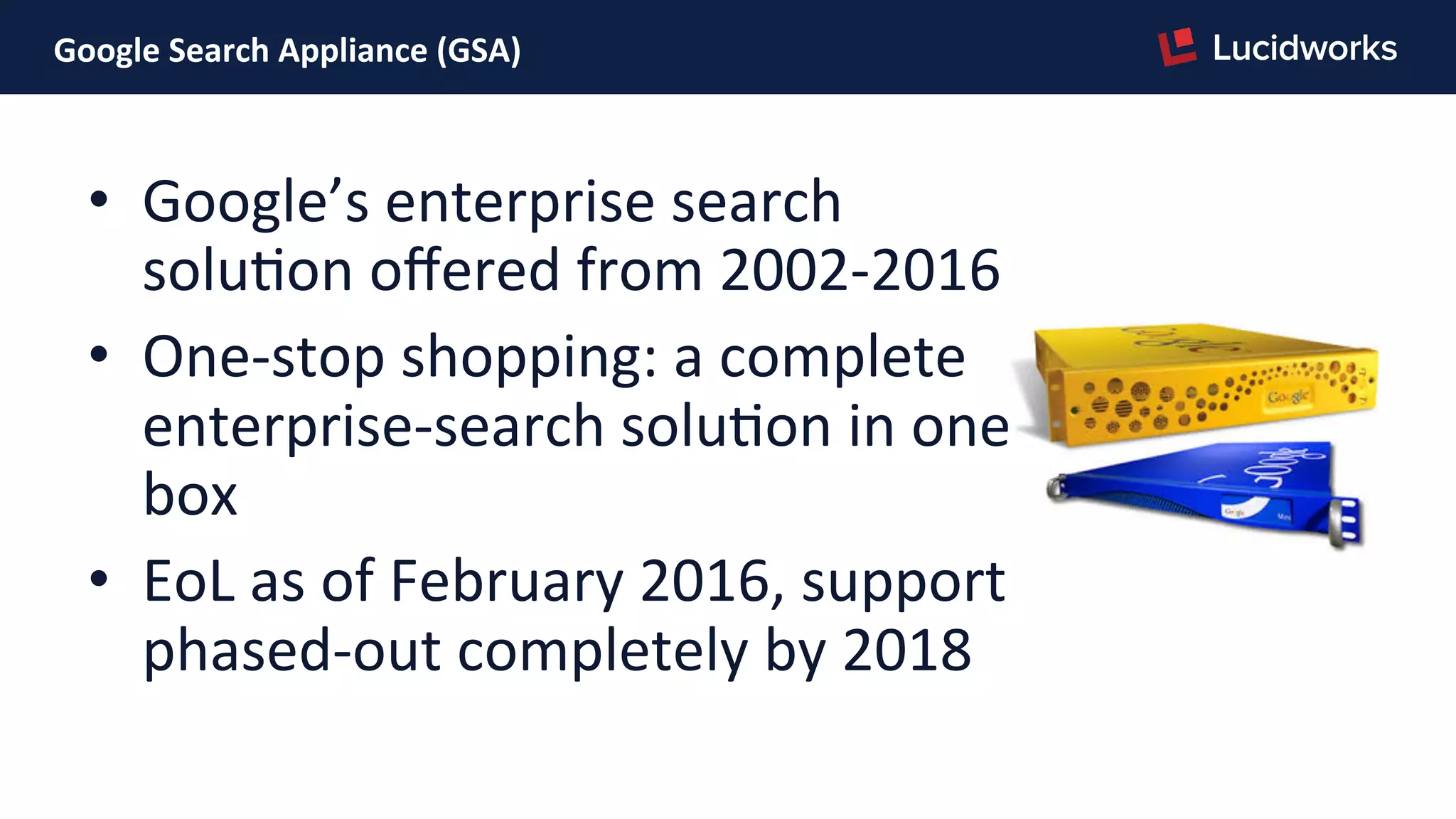 Google	
  Search	
  Appliance	
  (GSA)	
  
•  Google’s	
  enterprise	
  search	
  
soluPon	
  oﬀered	
  from	
  2002-­‐2016	
  
•  One-­‐stop	
  shopping:	
  a	
  complete	
  
enterprise-­‐search	
  soluPon	
  in	
  one	
  
box	
  
•  EoL	
  as	
  of	
  February	
  2016,	
  support	
  
phased-­‐out	
  completely	
  by	
  2018	
  
 