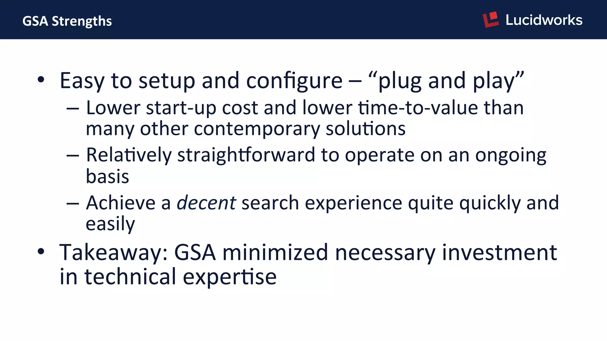 GSA	
  Strengths	
  
•  Easy	
  to	
  setup	
  and	
  conﬁgure	
  –	
  “plug	
  and	
  play”	
  
–  Lower	
  start-­‐up	
  cost	
  and	
  lower	
  Pme-­‐to-­‐value	
  than	
  
many	
  other	
  contemporary	
  soluPons	
  
–  RelaPvely	
  straighNorward	
  to	
  operate	
  on	
  an	
  ongoing	
  
basis	
  
–  Achieve	
  a	
  decent	
  search	
  experience	
  quite	
  quickly	
  and	
  
easily	
  
•  Takeaway:	
  GSA	
  minimized	
  necessary	
  investment	
  
in	
  technical	
  experPse	
  
 