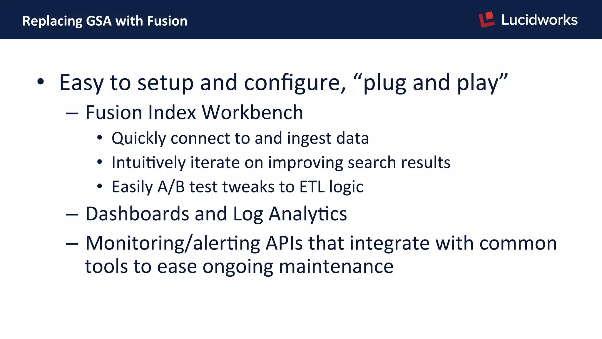 Replacing	
  GSA	
  with	
  Fusion	
  
•  Easy	
  to	
  setup	
  and	
  conﬁgure,	
  “plug	
  and	
  play”	
  
–  Fusion	
  Index	
  Workbench	
  
•  Quickly	
  connect	
  to	
  and	
  ingest	
  data	
  
•  IntuiPvely	
  iterate	
  on	
  improving	
  search	
  results	
  
•  Easily	
  A/B	
  test	
  tweaks	
  to	
  ETL	
  logic	
  
–  Dashboards	
  and	
  Log	
  AnalyPcs	
  
–  Monitoring/alerPng	
  APIs	
  that	
  integrate	
  with	
  common	
  
tools	
  to	
  ease	
  ongoing	
  maintenance	
  
 