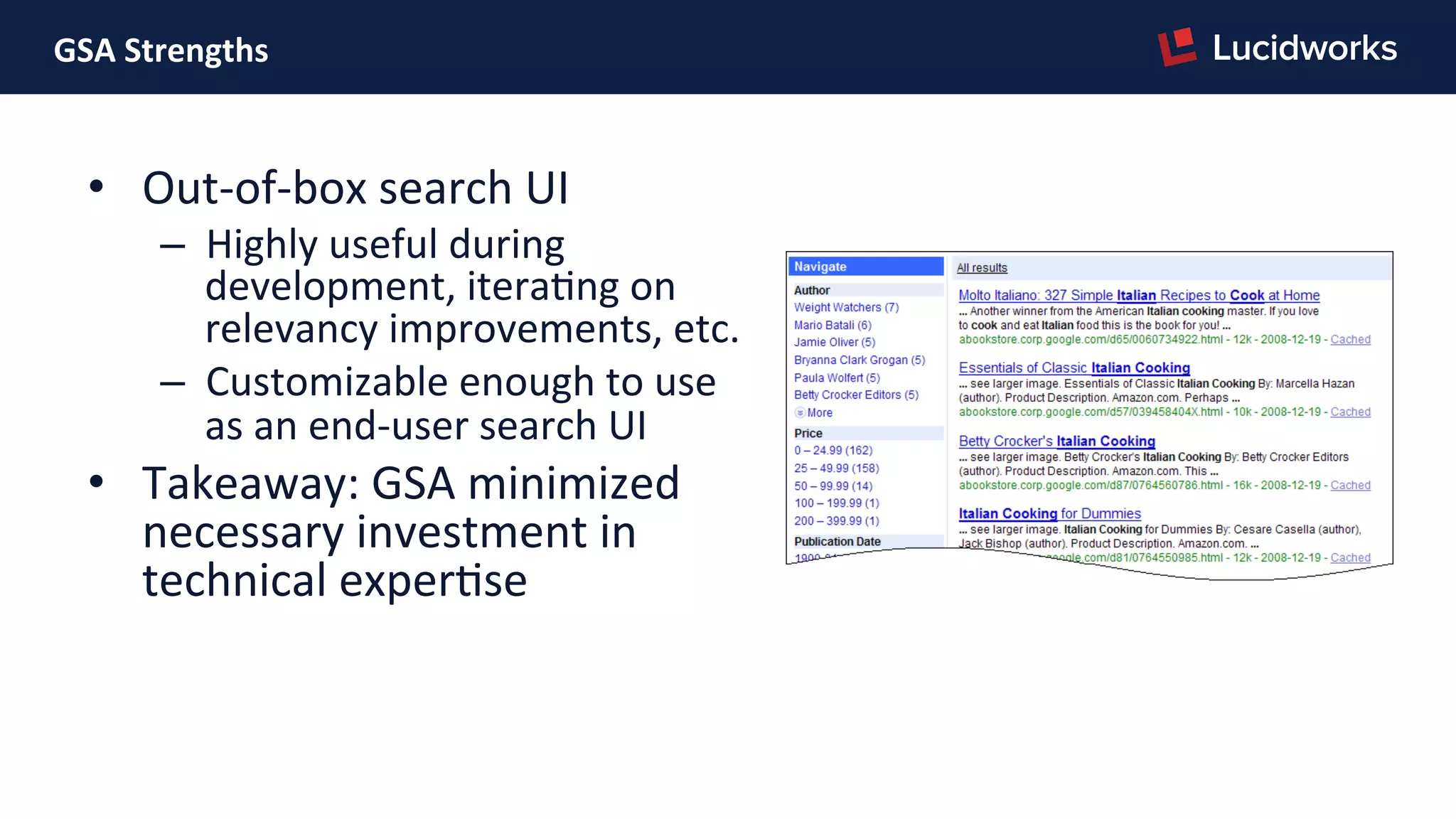 GSA	
  Strengths	
  	
  
•  Out-­‐of-­‐box	
  search	
  UI	
  
–  Highly	
  useful	
  during	
  
development,	
  iteraPng	
  on	
  
relevancy	
  improvements,	
  etc.	
  
–  Customizable	
  enough	
  to	
  use	
  
as	
  an	
  end-­‐user	
  search	
  UI	
  
•  Takeaway:	
  GSA	
  minimized	
  
necessary	
  investment	
  in	
  
technical	
  experPse	
  
 