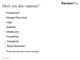 August 2012!
Which sites allow responses?
• TripAdvisor*!
• Google Plus Local!
• Yelp*!
• Expedia!
• Hotels.com!
• TravelPost!
• Travelocity!
• Social Networks*!
* These sites also allow private messaging!
 