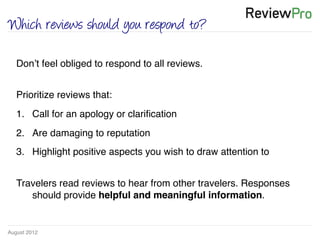 August 2012!
Which reviews should you respond to?
!
!
Don’t feel obliged to respond to all reviews. !
!
Prioritize reviews that:!
1.  Call for an apology or clariﬁcation!
2.  Are damaging to reputation!
3.  Highlight positive aspects you wish to draw attention to !
!
Travelers read reviews to hear from other travelers. Responses
should provide helpful and meaningful information. !
!
 