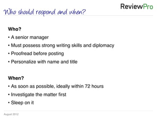 August 2012!
Who should respond and when?
Who? !
• A senior manager !
• Must possess strong writing skills and diplomacy !
• Proofread before posting!
• Personalize with name and title!
!
When? !
• As soon as possible, ideally within 72 hours!
• Investigate the matter ﬁrst!
• Sleep on it!
!
 