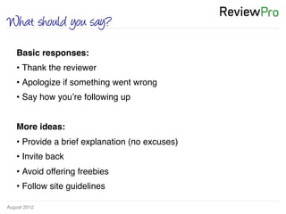 August 2012!
What should you say?
Basic responses:!
• Thank the reviewer!
• Apologize if something went wrong!
• Say how you’re following up!
!
More ideas:!
• Provide a brief explanation (no excuses)!
• Invite back!
• Avoid offering freebies !
• Follow site guidelines!
 