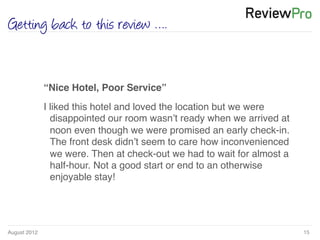 August 2012!
Getting back to this review ….
15!
!
“Nice Hotel, Poor Service”!
I liked this hotel and loved the location but we were
disappointed our room wasn’t ready when we arrived at
noon even though we were promised an early check-in.
The front desk didn’t seem to care how inconvenienced
we were. Then at check-out we had to wait for almost a
half-hour. Not a good start or end to an otherwise
enjoyable stay! !
 