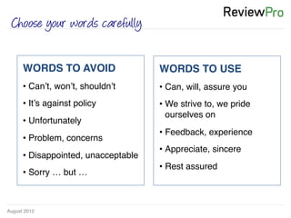 August 2012!
Choose your words carefully
WORDS TO AVOID!
• Can’t, won’t, shouldn’t!
• It’s against policy !
• Unfortunately!
• Problem, concerns!
• Disappointed, unacceptable !
• Sorry … but … !
WORDS TO USE!
• Can, will, assure you!
• We strive to, we pride
ourselves on!
• Feedback, experience !
• Appreciate, sincere!
• Rest assured!
 