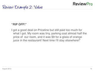 August 2012!
Review Example 2: Value
19!
!
“RIP OFF!”!
I got a good deal on Priceline but still paid too much for
what I got. My room was tiny, parking cost almost half the
price of our room, and it was $9 for a glass of orange
juice in the restaurant! Next time I’ll stay elsewhere!”!
 