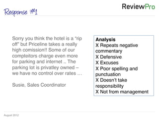 August 2012!
Response #1
Sorry you think the hotel is a “rip
off” but Priceline takes a really
high comission!! Some of our
compteitors charge even more
for parking and internet .. The
parking lot is privatley owned –
we have no control over rates …!
!
Susie, Sales Coordinator !
Analysis!
X Repeats negative
commentary!
X Defensive!
X Excuses!
X Poor spelling and
punctuation!
X Doesn’t take
responsibility!
X Not from management !
 