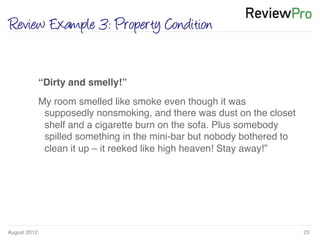August 2012!
Review Example 3: Property Condition
23!
!
“Dirty and smelly!”!
My room smelled like smoke even though it was
supposedly nonsmoking, and there was dust on the closet
shelf and a cigarette burn on the sofa. Plus somebody
spilled something in the mini-bar but nobody bothered to
clean it up – it reeked like high heaven! Stay away!”!
 