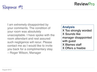 August 2012!
Response #1
I am extremely disappointed by
your comments. The condition of
your room was absolutely
unacceptable. I have spoke with the
room attendant and rest assured
such negligence will recur. Please
contact me as I would like to invite
you back for a complimentary stay.
– Roger Wilson, Manager !
Analysis!
X Too strongly worded !
X Sounds like
manager disappointed
with guest!
X Blames staff!
X Offers a freebie	
  
 