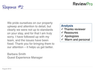 August 2012!
Response #2
We pride ourselves on our property
upkeep and attention to detail, but
clearly we were not up to standards
on your stay, and for that I am truly
sorry. I have followed up with my
team, and the issues have been
ﬁxed. Thank you for bringing them to
our attention – it helps us get better. !
!
Barbara Smith!
Guest Experience Manager !
Analysis!
ü Thanks reviewer !
ü Reassures !
ü  Apologizes!
ü  Warm and personal	
  
 