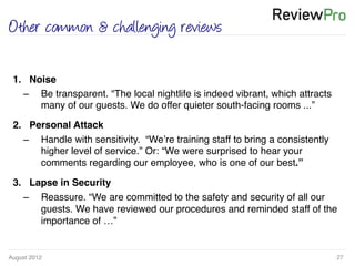 August 2012!
Other common & challenging reviews
27!
1.  Noise !
–  Be transparent. “The local nightlife is indeed vibrant, which attracts
many of our guests. We do offer quieter south-facing rooms ...”!
2.  Personal Attack !
–  Handle with sensitivity. “We’re training staff to bring a consistently
higher level of service.” Or: “We were surprised to hear your
comments regarding our employee, who is one of our best.”!
3.  Lapse in Security!
–  Reassure. “We are committed to the safety and security of all our
guests. We have reviewed our procedures and reminded staff of the
importance of …”!
 