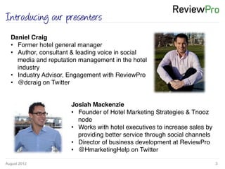 August 2012!
!
!
3!
Introducing our presenters
Daniel Craig !
•  Former hotel general manager!
•  Author, consultant & leading voice in social
media and reputation management in the hotel
industry !
•  Industry Advisor, Engagement with ReviewPro!
•  @dcraig on Twitter!
Josiah Mackenzie!
•  Founder of Hotel Marketing Strategies & Tnooz
node!
•  Works with hotel executives to increase sales by
providing better service through social channels!
•  Director of business development at ReviewPro!
•  @HmarketingHelp on Twitter!
 