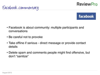 August 2012!
Facebook commentary
• Facebook is about community: multiple participants and
conversations !
• Be careful not to provoke !
• Take ofﬂine if serious - direct message or provide contact
details!
• Delete spam and comments people might ﬁnd offensive, but
don’t “sanitize”!
!
 