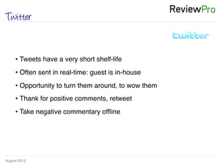 August 2012!
Twitter
• Tweets have a very short shelf-life!
• Often sent in real-time: guest is in-house!
• Opportunity to turn them around, to wow them !
• Thank for positive comments, retweet !
• Take negative commentary ofﬂine!
 