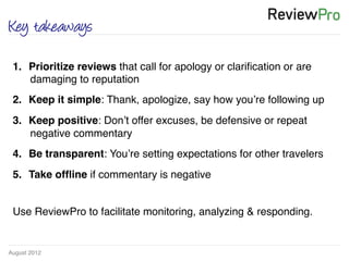 August 2012!
Key takeaways
1.  Prioritize reviews that call for apology or clariﬁcation or are
damaging to reputation !
2.  Keep it simple: Thank, apologize, say how you’re following up!
3.  Keep positive: Don’t offer excuses, be defensive or repeat
negative commentary!
4.  Be transparent: You’re setting expectations for other travelers !
5.  Take ofﬂine if commentary is negative!
!
Use ReviewPro to facilitate monitoring, analyzing & responding.!
 