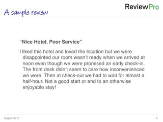 August 2012!
A sample review
5!
!
“Nice Hotel, Poor Service”!
I liked this hotel and loved the location but we were
disappointed our room wasn’t ready when we arrived at
noon even though we were promised an early check-in.
The front desk didn’t seem to care how inconvenienced
we were. Then at check-out we had to wait for almost a
half-hour. Not a good start or end to an otherwise
enjoyable stay! !
 