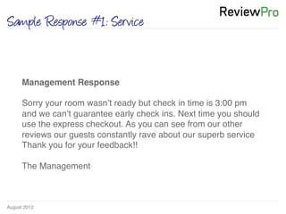 August 2012!
Sample Response #1: Service
Management Response!
!
Sorry your room wasn’t ready but check in time is 3:00 pm
and we can’t guarantee early check ins. Next time you should
use the express checkout. As you can see from our other
reviews our guests constantly rave about our superb service
Thank you for your feedback!! !
!
The Management !
 