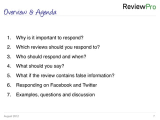 August 2012!
1.  Why is it important to respond?!
2.  Which reviews should you respond to?!
3.  Who should respond and when? !
4.  What should you say? !
5.  What if the review contains false information?!
6.  Responding on Facebook and Twitter !
7.  Examples, questions and discussion!
7!
Overview & Agenda
 