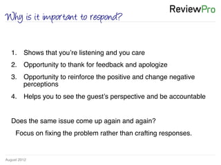 August 2012!
Why is it important to respond?
1.  Shows that you’re listening and you care!
2.  Opportunity to thank for feedback and apologize !
3.  Opportunity to reinforce the positive and change negative
perceptions!
4.  Helps you to see the guest’s perspective and be accountable !
!
Does the same issue come up again and again?!
!Focus on ﬁxing the problem rather than crafting responses. !
!
 
