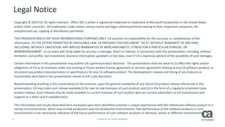 27 © 2014 CA. ALL RIGHTS RESERVED.
Legal Notice
Copyright © 2014 CA. All rights reserved. Office 365 is either a registered trademark or trademark of Microsoft Corporation in the United States
and/or other countries. All trademarks, trade names, service marks and logos referenced herein belong to their respective companies. No
unauthorized use, copying or distribution permitted.
THIS PRESENTATION IS FOR YOUR INFORMATIONAL PURPOSES ONLY. CA assumes no responsibility for the accuracy or completeness of the
information. TO THE EXTENT PERMITTED BY APPLICABLE LAW, CA PROVIDES THIS DOCUMENT “AS IS” WITHOUT WARRANTY OF ANY KIND,
INCLUDING, WITHOUT LIMITATION, ANY IMPLIED WARRANTIES OF MERCHANTABILITY, FITNESS FOR A PARTICULAR PURPOSE, OR
NONINFRINGEMENT. In no event will CA be liable for any loss or damage, direct or indirect, in connection with this presentation, including, without
limitation, lost profits, lost investment, business interruption, goodwill, or lost data, even if CA is expressly advised of the possibility of such damages.
Certain information in this presentation may outline CA’s general product direction. This presentation shall not serve to (i) affect the rights and/or
obligations of CA or its licensees under any existing or future written license agreement or services agreement relating to any CA software product; or
(ii) amend any product documentation or specifications for any CA software product. The development, release and timing of any features or
functionality described in this presentation remain at CA’s sole discretion.
Notwithstanding anything in this presentation to the contrary, upon the general availability of any future CA product release referenced in this
presentation, CA may make such release available (i) for sale to new licensees of such product; and (ii) in the form of a regularly scheduled major
product release. Such releases may be made available to current licensees of such product who are current subscribers to CA maintenance and
support on a when and if-available basis.
The information and results illustrated here are based upon each identified customer’s unique experiences with the referenced software product in a
variety of environments, which may include production and non-production environments. Past performance of the software products in such
environments is not necessarily indicative of the future performance of such software products in identical, similar or different environments.
 