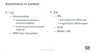 7 © 2014 CA. ALL RIGHTS RESERVED.
Ecommerce in Context
 1.0:
– Personalization
 Clickstream (moment to
moment) targeting
 Profile-based (history/loyalty)
targeting
– ZERO-time transactions
 2.0:
– APIs
 Niche web and mobile apps
 Programmatic affiliate mgmt
– Social
– Mobile / LBS
 