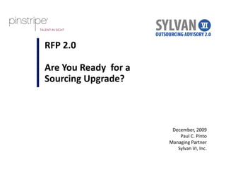RFP 2.0

Are You Ready  for a 
Sourcing Upgrade?
S    i U      d ?



                         December, 2009
                            Paul C. Pinto
                        Managing Partner
                        Managing Partner
                           Sylvan VI, Inc.
 