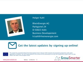 www.grow-smarter.eu Webinar - 27/09/2016 - 12
Get the latest updates by signing up online!
This project has received funding from the European Union’s Horizon 2020 research and innovation programme under grant
agreement no 646456. The sole responsibility for the content of this presentation lies with the GrowSmarter project and in no way
reflects the views of the European Union.
RheinEnergie AG
Parkgürtel 24
D-50823 Köln
Business Developement
h.kahl@rheinenergie.com
Holger Kahl
 