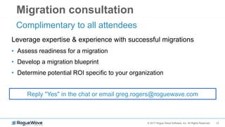 12© 2017 Rogue Wave Software, Inc. All Rights Reserved.
Migration consultation
Complimentary to all attendees
Reply "Yes" in the chat or email greg.rogers@roguewave.com
Leverage expertise & experience with successful migrations
• Assess readiness for a migration
• Develop a migration blueprint
• Determine potential ROI specific to your organization
 