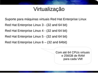 Virtualização
Suporte para máquinas virtuais Red Hat Enterprise Linux
Red Hat Enterprise Linux 3 - (32 and 64 bit)
Red Hat Enterprise Linux 4 - (32 and 64 bit)
Red Hat Enterprise Linux 5 - (32 and 64 bit)
Red Hat Enterprise Linux 6 – (32 and 64bit)


                                   Com até 64 CPUs virtuais
                                      e 256GB de RAM
                                       para cada VM!
 